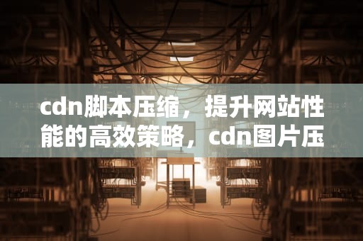 cdn脚本压缩，提升网站性能的高效策略，cdn图片压缩
