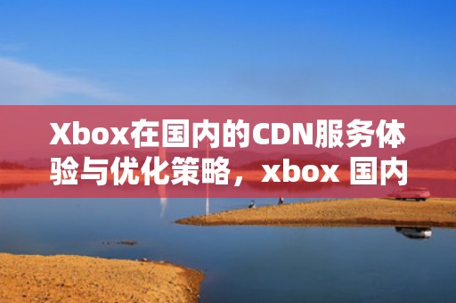 Xbox在国内的CDN服务体验与优化策略，xbox 国内代理