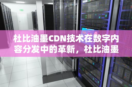 杜比油墨CDN技术在数字内容分发中的革新，杜比油墨上海有限公司