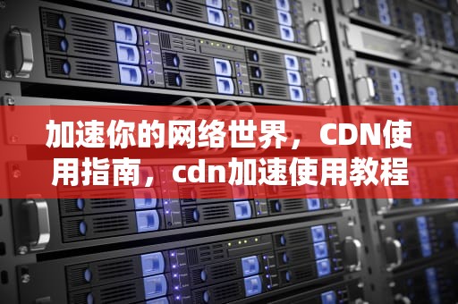 加速你的网络世界，CDN使用指南，cdn加速使用教程