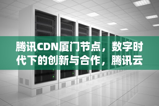 腾讯CDN厦门节点，数字时代下的创新与合作，腾讯云计算(厦门)有限责任公司