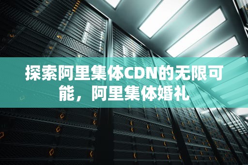 探索阿里集体CDN的无限可能，阿里集体婚礼