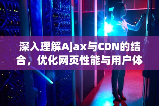 深入理解Ajax与CDN的结合，优化网页性能与用户体验