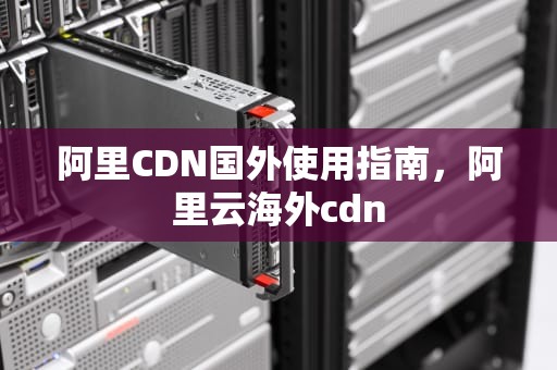 阿里CDN国外使用指南，阿里云海外cdn