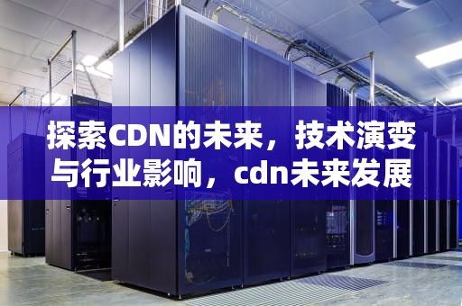 探索CDN的未来，技术演变与行业影响，cdn未来发展前景
