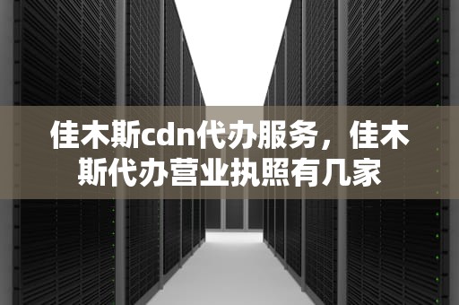 佳木斯cdn代办服务，佳木斯代办营业执照有几家