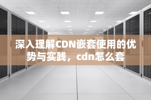 深入理解CDN嵌套使用的优势与实践，cdn怎么套