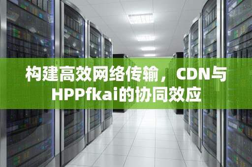 构建高效网络传输，CDN与HPPfkai的协同效应