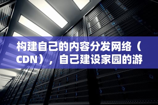 构建自己的内容分发网络（CDN），自己建设家园的游戏