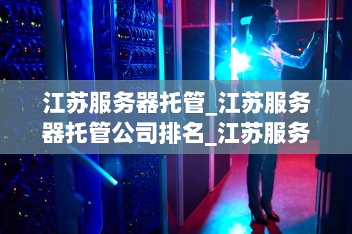 江苏服务器托管_江苏服务器托管公司排名_江苏服务器托管的全面解析