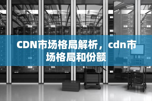 CDN市场格局解析，cdn市场格局和份额