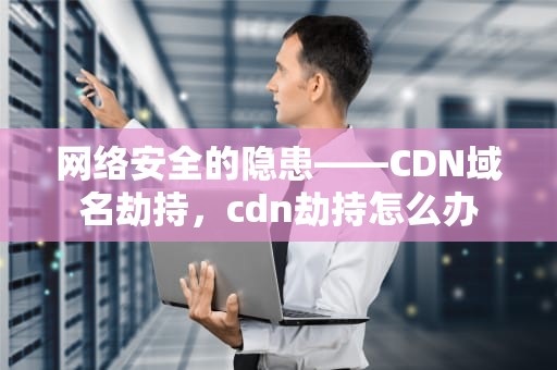 网络安全的隐患——CDN域名劫持，cdn劫持怎么办