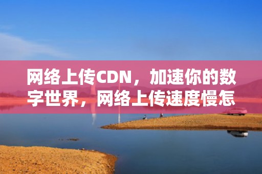 网络上传CDN，加速你的数字世界，网络上传速度慢怎么办