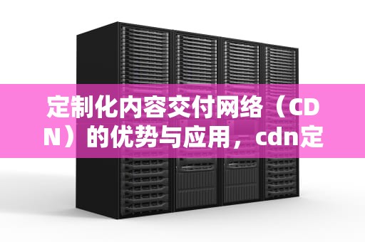定制化内容交付网络（CDN）的优势与应用，cdn定义