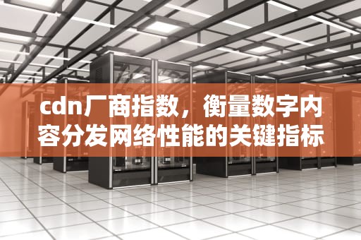 cdn厂商指数，衡量数字内容分发网络性能的关键指标，cdn厂商市场占有率