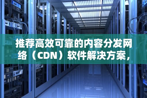 推荐高效可靠的内容分发网络（CDN）软件解决方案，cdn软件推荐