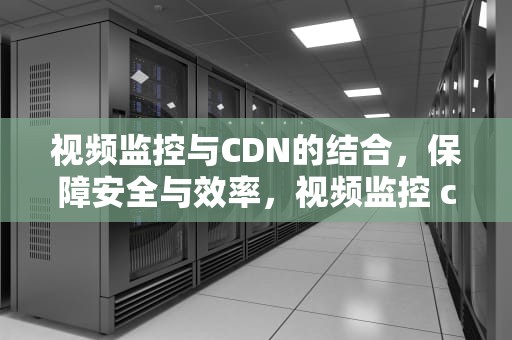 视频监控与CDN的结合，保障安全与效率，视频监控 cdn加速