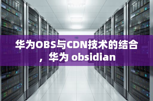 华为OBS与CDN技术的结合，华为 obsidian