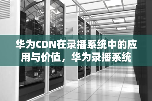华为CDN在录播系统中的应用与价值，华为录播系统