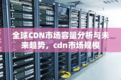 全球CDN市场容量分析与未来趋势，cdn市场规模