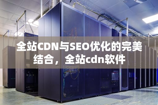 全站CDN与SEO优化的完美结合，全站cdn软件