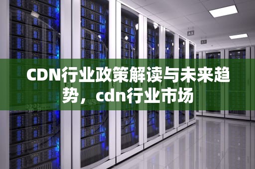 CDN行业政策解读与未来趋势，cdn行业市场