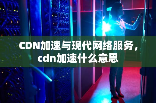 CDN加速与现代网络服务，cdn加速什么意思