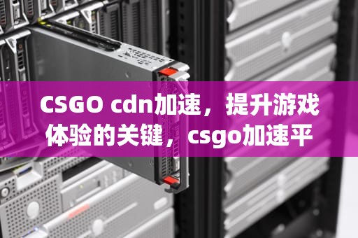 CSGO cdn加速，提升游戏体验的关键，csgo加速平台