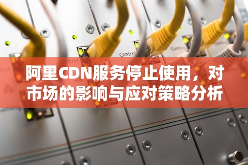 阿里CDN服务停止使用，对市场的影响与应对策略分析，阿里cdn使用
