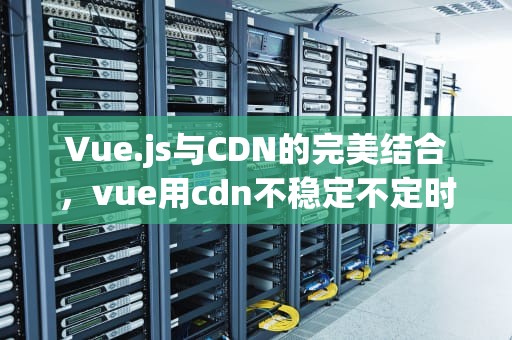 Vue.js与CDN的完美结合，vue用cdn不稳定不定时卡