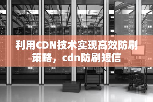 利用CDN技术实现高效防刷策略，cdn防刷短信