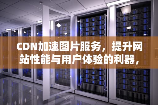 CDN加速图片服务，提升网站性能与用户体验的利器，Cdn加速图片小文件业务可以解决哪些实际问题