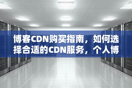 博客CDN购买指南，如何选择合适的CDN服务，个人博客有必要cdn
