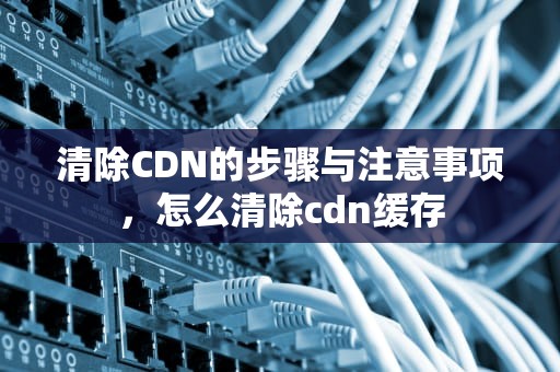 清除CDN的步骤与注意事项，怎么清除cdn缓存