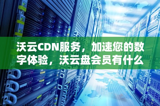 沃云CDN服务，加速您的数字体验，沃云盘会员有什么用