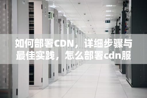 如何部署CDN，详细步骤与最佳实践，怎么部署cdn服务器