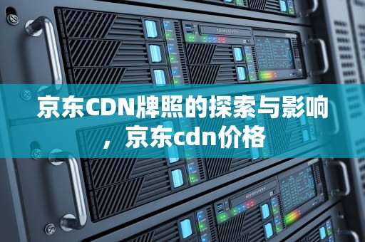 京东CDN牌照的探索与影响，京东cdn价格