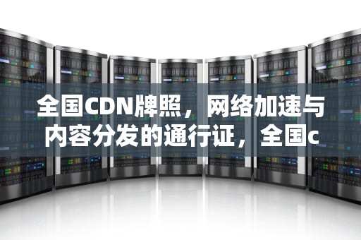 全国CDN牌照，网络加速与内容分发的通行证，全国cdn牌照有多少家
