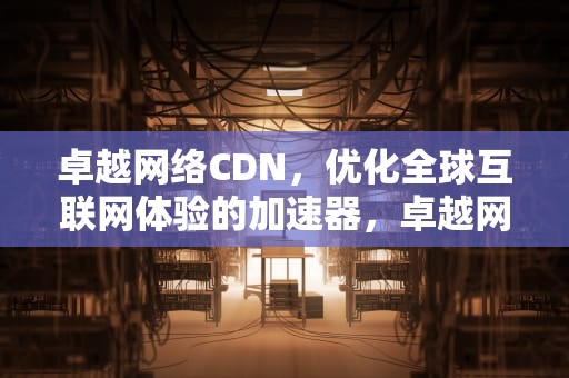 卓越网络CDN，优化全球互联网体验的加速器，卓越网络科技