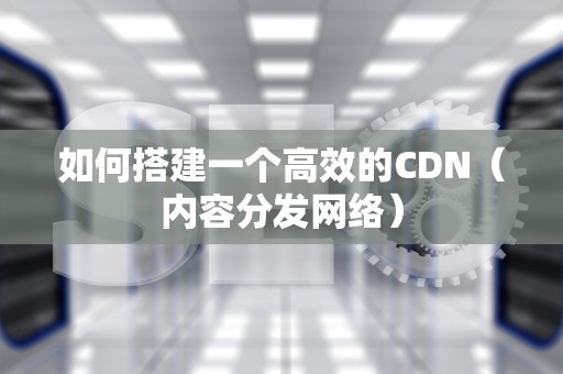 如何搭建一个高效的CDN（内容分发网络）