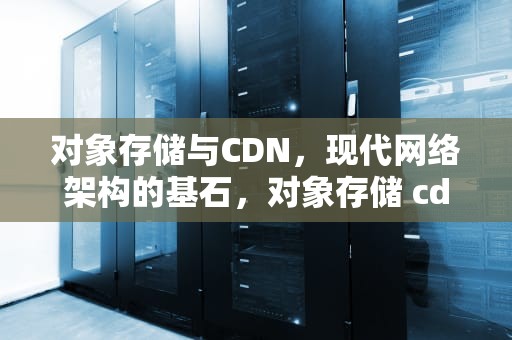 对象存储与CDN，现代网络架构的基石，对象存储 cdn 反向代理