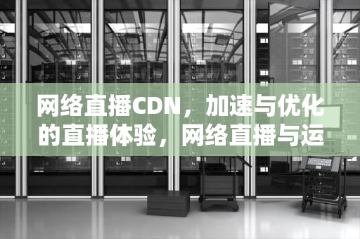 网络直播CDN，加速与优化的直播体验，网络直播与运营