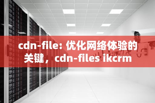 cdn-file: 优化网络体验的关键，cdn-files ikcrm