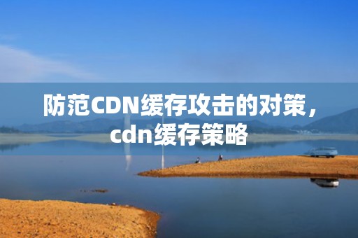 防范CDN缓存攻击的对策，cdn缓存策略