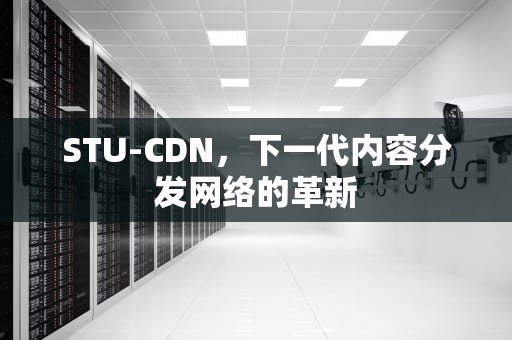 STU-CDN，下一代内容分发网络的革新