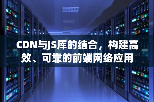 CDN与JS库的结合，构建高效、可靠的前端网络应用