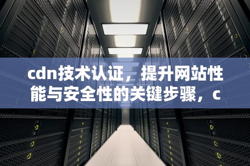 cdn技术认证，提升网站性能与安全性的关键步骤，cdn认证是什么意思