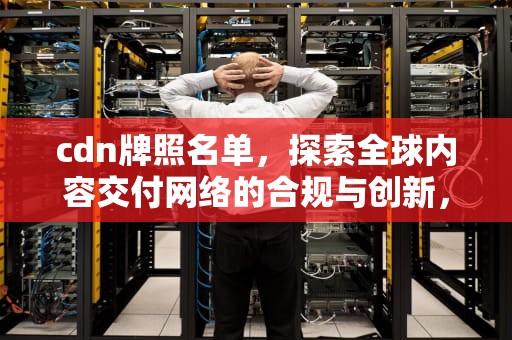 cdn牌照名单，探索全球内容交付网络的合规与创新，cdn牌照的公司有哪些