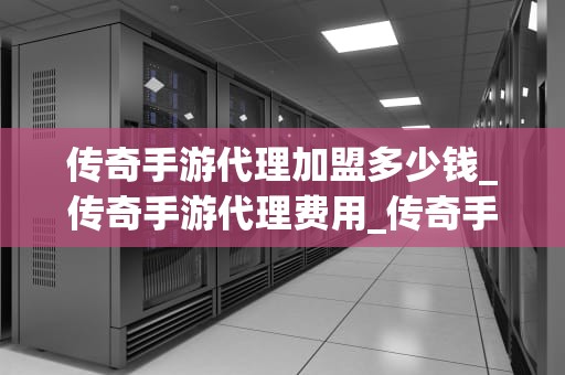 传奇手游代理加盟多少钱_传奇手游代理费用_传奇手游代理加盟的费用与流程