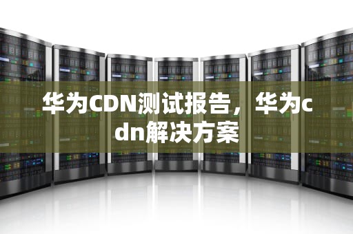 华为CDN测试报告，华为cdn解决方案